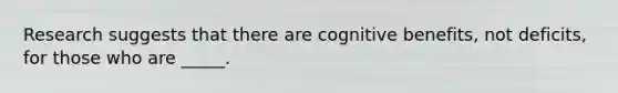 Research suggests that there are cognitive benefits, not deficits, for those who are _____.