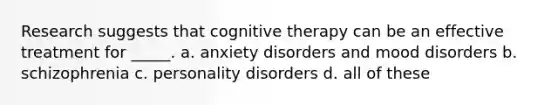 Research suggests that cognitive therapy can be an effective treatment for _____. a. anxiety disorders and mood disorders b. schizophrenia c. personality disorders d. all of these