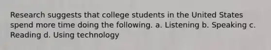 Research suggests that college students in the United States spend more time doing the following. a. Listening b. Speaking c. Reading d. Using technology