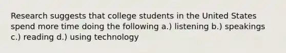 Research suggests that college students in the United States spend more time doing the following a.) listening b.) speakings c.) reading d.) using technology