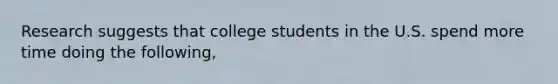 Research suggests that college students in the U.S. spend more time doing the following,