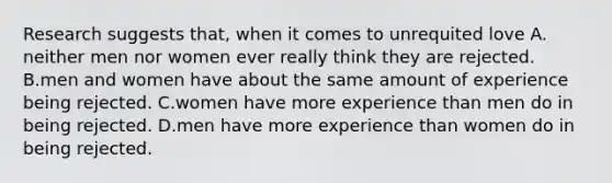 Research suggests that, when it comes to unrequited love A. neither men nor women ever really think they are rejected. B.men and women have about the same amount of experience being rejected. C.women have more experience than men do in being rejected. D.men have more experience than women do in being rejected.