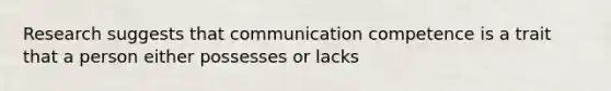 Research suggests that communication competence is a trait that a person either possesses or lacks