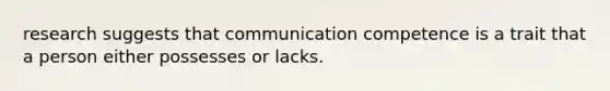 research suggests that communication competence is a trait that a person either possesses or lacks.