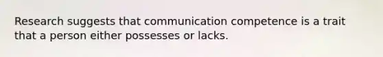 Research suggests that communication competence is a trait that a person either possesses or lacks.