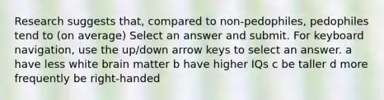 Research suggests that, compared to non-pedophiles, pedophiles tend to (on average) Select an answer and submit. For keyboard navigation, use the up/down arrow keys to select an answer. a have less white brain matter b have higher IQs c be taller d more frequently be right-handed