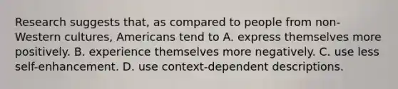 Research suggests that, as compared to people from non-Western cultures, Americans tend to A. express themselves more positively. B. experience themselves more negatively. C. use less self-enhancement. D. use context-dependent descriptions.