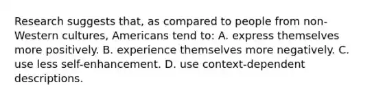 Research suggests that, as compared to people from non-Western cultures, Americans tend to: A. express themselves more positively. B. experience themselves more negatively. C. use less self-enhancement. D. use context-dependent descriptions.