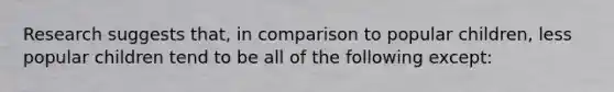 Research suggests that, in comparison to popular children, less popular children tend to be all of the following except: