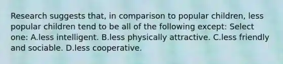 Research suggests that, in comparison to popular children, less popular children tend to be all of the following except: Select one: A.less intelligent. B.less physically attractive. C.less friendly and sociable. D.less cooperative.