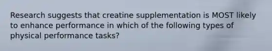 Research suggests that creatine supplementation is MOST likely to enhance performance in which of the following types of physical performance tasks?