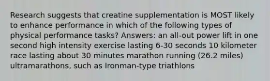 Research suggests that creatine supplementation is MOST likely to enhance performance in which of the following types of physical performance tasks? Answers: an all-out power lift in one second high intensity exercise lasting 6-30 seconds 10 kilometer race lasting about 30 minutes marathon running (26.2 miles) ultramarathons, such as Ironman-type triathlons