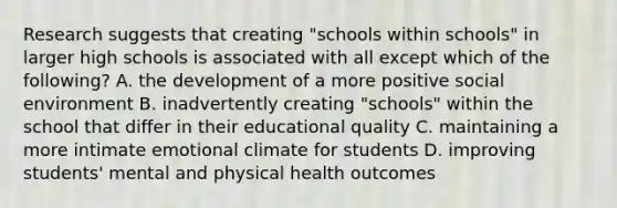 Research suggests that creating "schools within schools" in larger high schools is associated with all except which of the following? A. the development of a more positive social environment B. inadvertently creating "schools" within the school that differ in their educational quality C. maintaining a more intimate emotional climate for students D. improving students' mental and physical health outcomes