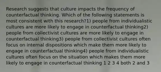 Research suggests that culture impacts the frequency of counterfactual thinking. Which of the following statements is most consistent with this research?1) people from individualistic cultures are more likely to engage in counterfactual thinking2) people from collectivist cultures are more likely to engage in counterfactual thinking3) people from collectivist cultures often focus on internal dispositions which make them more likely to engage in counterfactual thinking4) people from individualistic cultures often focus on the situation which makes them more likely to engage in counterfactual thinking 1 2 3 4 both 2 and 3