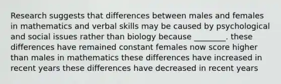 Research suggests that differences between males and females in mathematics and verbal skills may be caused by psychological and social issues rather than biology because ________. these differences have remained constant females now score higher than males in mathematics these differences have increased in recent years these differences have decreased in recent years