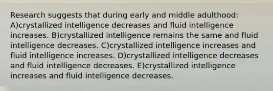 Research suggests that during early and middle adulthood: A)crystallized intelligence decreases and fluid intelligence increases. B)crystallized intelligence remains the same and fluid intelligence decreases. C)crystallized intelligence increases and fluid intelligence increases. D)crystallized intelligence decreases and fluid intelligence decreases. E)crystallized intelligence increases and fluid intelligence decreases.