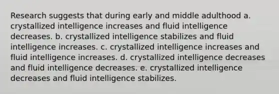 Research suggests that during early and middle adulthood a. crystallized intelligence increases and fluid intelligence decreases. b. crystallized intelligence stabilizes and fluid intelligence increases. c. crystallized intelligence increases and fluid intelligence increases. d. crystallized intelligence decreases and fluid intelligence decreases. e. crystallized intelligence decreases and fluid intelligence stabilizes.