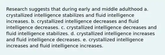 Research suggests that during early and middle adulthood a. crystallized intelligence stabilizes and fluid intelligence increases. b. crystallized intelligence decreases and fluid intelligence decreases. c. crystallized intelligence decreases and fluid intelligence stabilizes. d. crystallized intelligence increases and fluid intelligence decreases. e. crystallized intelligence increases and fluid intelligence increases.