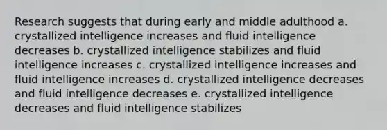 Research suggests that during early and middle adulthood a. crystallized intelligence increases and fluid intelligence decreases b. crystallized intelligence stabilizes and fluid intelligence increases c. crystallized intelligence increases and fluid intelligence increases d. crystallized intelligence decreases and fluid intelligence decreases e. crystallized intelligence decreases and fluid intelligence stabilizes