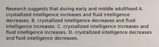 Research suggests that during early and middle adulthood A. crystallized intelligence increases and fluid intelligence decreases. B. crystallized intelligence decreases and fluid intelligence increases. C. crystallized intelligence increases and fluid intelligence increases. D. crystallized intelligence decreases and fluid intelligence decreases.