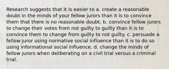 Research suggests that it is easier to a. create a reasonable doubt in the minds of your fellow jurors than it is to convince them that there is no reasonable doubt. b. convince fellow jurors to change their votes from not guilty to guilty than it is to convince them to change from guilty to not guilty. c. persuade a fellow juror using normative social influence than it is to do so using informational social influence. d. change the minds of fellow jurors when deliberating on a civil trial versus a criminal trial.