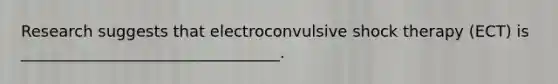 Research suggests that electroconvulsive shock therapy (ECT) is _________________________________.