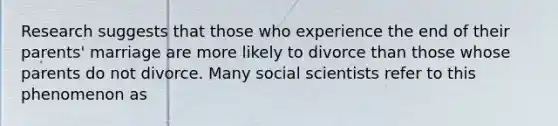 Research suggests that those who experience the end of their parents' marriage are more likely to divorce than those whose parents do not divorce. Many social scientists refer to this phenomenon as