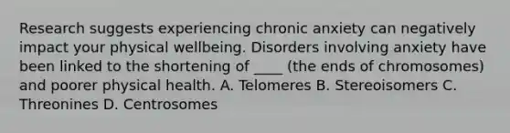 Research suggests experiencing chronic anxiety can negatively impact your physical wellbeing. Disorders involving anxiety have been linked to the shortening of ____ (the ends of chromosomes) and poorer physical health. A. Telomeres B. Stereoisomers C. Threonines D. Centrosomes