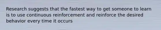 Research suggests that the fastest way to get someone to learn is to use continuous reinforcement and reinforce the desired behavior every time it occurs