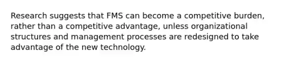 Research suggests that FMS can become a competitive burden, rather than a competitive advantage, unless organizational structures and management processes are redesigned to take advantage of the new technology.