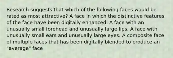 Research suggests that which of the following faces would be rated as most attractive? A face in which the distinctive features of the face have been digitally enhanced. A face with an unusually small forehead and unusually large lips. A face with unusually small ears and unusually large eyes. A composite face of multiple faces that has been digitally blended to produce an "average" face