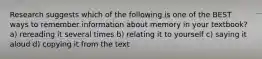 Research suggests which of the following is one of the BEST ways to remember information about memory in your textbook? a) rereading it several times b) relating it to yourself c) saying it aloud d) copying it from the text