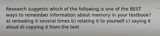 Research suggests which of the following is one of the BEST ways to remember information about memory in your textbook? a) rereading it several times b) relating it to yourself c) saying it aloud d) copying it from the text