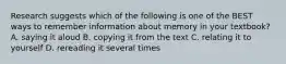 Research suggests which of the following is one of the BEST ways to remember information about memory in your textbook? A. saying it aloud B. copying it from the text C. relating it to yourself D. rereading it several times