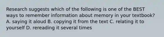 Research suggests which of the following is one of the BEST ways to remember information about memory in your textbook? A. saying it aloud B. copying it from the text C. relating it to yourself D. rereading it several times