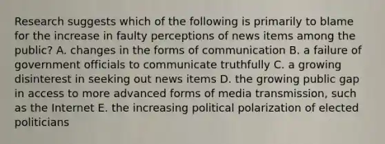 Research suggests which of the following is primarily to blame for the increase in faulty perceptions of news items among the public? A. changes in the forms of communication B. a failure of government officials to communicate truthfully C. a growing disinterest in seeking out news items D. the growing public gap in access to more advanced forms of media transmission, such as the Internet E. the increasing political polarization of elected politicians