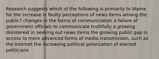 Research suggests which of the following is primarily to blame for the increase in faulty perceptions of news items among the public? changes in the forms of communication a failure of government officials to communicate truthfully a growing disinterest in seeking out news items the growing public gap in access to more advanced forms of media transmission, such as the Internet the increasing political polarization of elected politicians