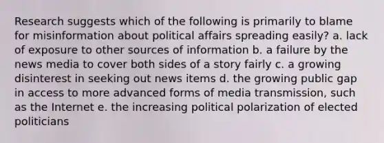 Research suggests which of the following is primarily to blame for misinformation about political affairs spreading easily? a. lack of exposure to other sources of information b. a failure by the news media to cover both sides of a story fairly c. a growing disinterest in seeking out news items d. the growing public gap in access to more advanced forms of media transmission, such as the Internet e. the increasing political polarization of elected politicians