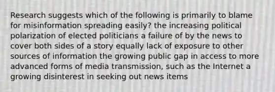 Research suggests which of the following is primarily to blame for misinformation spreading easily? the increasing political polarization of elected politicians a failure of by the news to cover both sides of <a href='https://www.questionai.com/knowledge/kqeGMvZZDO-a-story' class='anchor-knowledge'>a story</a> equally lack of exposure to other sources of information the growing public gap in access to more advanced forms of media transmission, such as the Internet a growing disinterest in seeking out news items