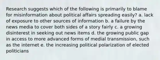 Research suggests which of the following is primarily to blame for misinformation about political affairs spreading easily? a. lack of exposure to other sources of information b. a failure by the news media to cover both sides of <a href='https://www.questionai.com/knowledge/kqeGMvZZDO-a-story' class='anchor-knowledge'>a story</a> fairly c. a growing disinterest in seeking out news items d. the growing public gap in access to more advanced forms of medial transmission, such as the internet e. the increasing political polarization of elected politicians