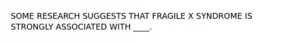 SOME RESEARCH SUGGESTS THAT FRAGILE X SYNDROME IS STRONGLY ASSOCIATED WITH ____.