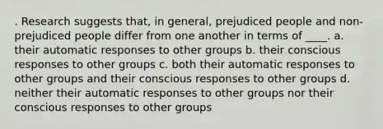 . Research suggests that, in general, prejudiced people and non-prejudiced people differ from one another in terms of ____.​ a. ​their automatic responses to other groups b. ​their conscious responses to other groups c. ​both their automatic responses to other groups and their conscious responses to other groups d. ​neither their automatic responses to other groups nor their conscious responses to other groups