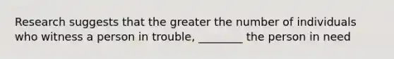 Research suggests that the greater the number of individuals who witness a person in trouble, ________ the person in need