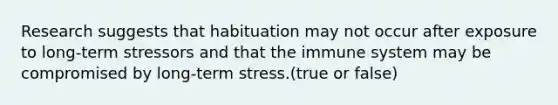 Research suggests that habituation may not occur after exposure to long-term stressors and that the immune system may be compromised by long-term stress.(true or false)