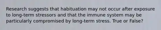 Research suggests that habituation may not occur after exposure to long-term stressors and that the immune system may be particularly compromised by long-term stress. True or False?