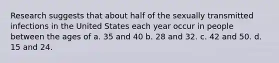 Research suggests that about half of the sexually transmitted infections in the United States each year occur in people between the ages of a. 35 and 40 b. 28 and 32. c. 42 and 50. d. 15 and 24.