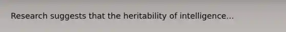 Research suggests that the heritability of intelligence...