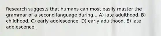 Research suggests that humans can most easily master the grammar of a second language during... A) late adulthood. B) childhood. C) early adolescence. D) early adulthood. E) late adolescence.