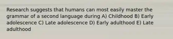 Research suggests that humans can most easily master the grammar of a second language during A) Childhood B) Early adolescence C) Late adolescence D) Early adulthood E) Late adulthood