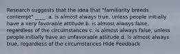 Research suggests that the idea that "familiarity breeds contempt" ____. a. is almost always true, unless people initially have a very favorable attitude b. is almost always false, regardless of the circumstances c. is almost always false, unless people initially have an unfavorable attitude d. is almost always true, regardless of the circumstances Hide Feedback